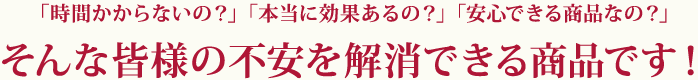 時間かからないの？、本当に効果があるの？、安心できる商品なの？